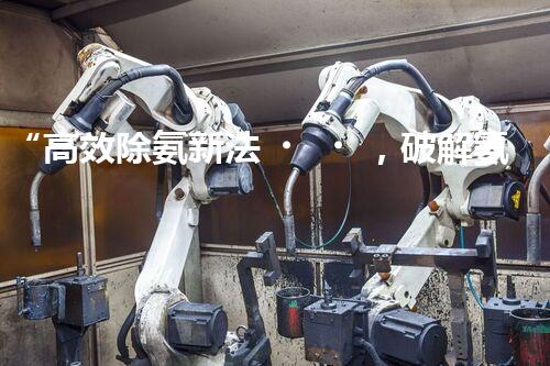 “高效除氨新法，破解氨氮廢水超標難題”